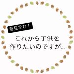 これから子供をつくりたいのですが…